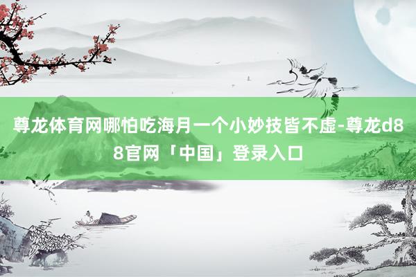 尊龙体育网哪怕吃海月一个小妙技皆不虚-尊龙d88官网「中国」登录入口