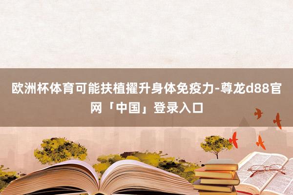 欧洲杯体育可能扶植擢升身体免疫力-尊龙d88官网「中国」登录入口