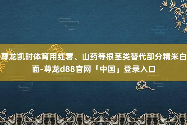 尊龙凯时体育用红薯、山药等根茎类替代部分精米白面-尊龙d88官网「中国」登录入口