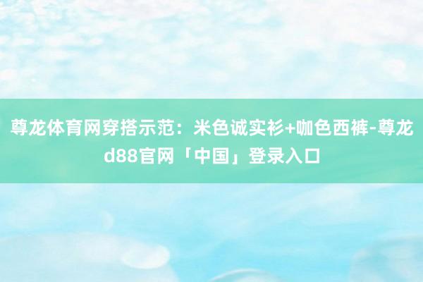 尊龙体育网穿搭示范：米色诚实衫+咖色西裤-尊龙d88官网「中国」登录入口