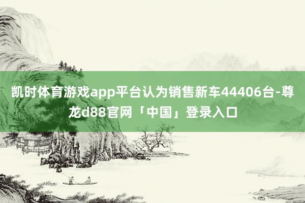 凯时体育游戏app平台认为销售新车44406台-尊龙d88官网「中国」登录入口