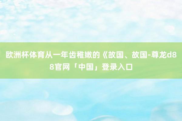欧洲杯体育从一年齿稚嫩的《故国、故国-尊龙d88官网「中国」登录入口