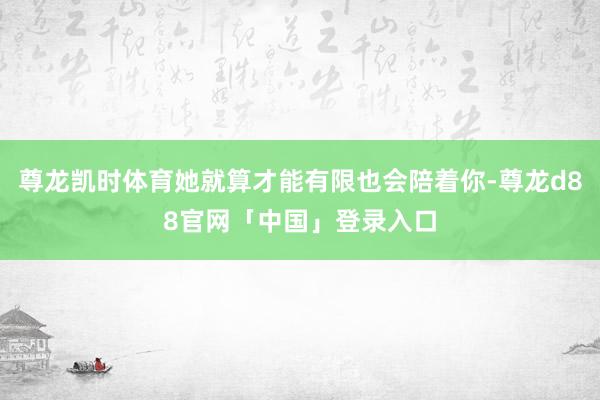 尊龙凯时体育她就算才能有限也会陪着你-尊龙d88官网「中国」登录入口