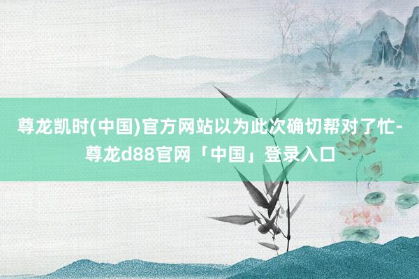 尊龙凯时(中国)官方网站以为此次确切帮对了忙-尊龙d88官网「中国」登录入口