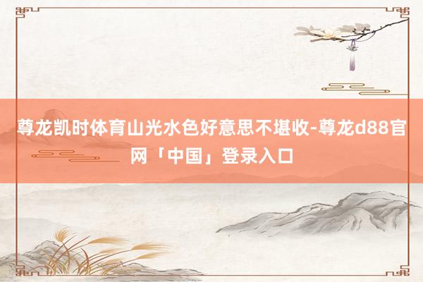 尊龙凯时体育山光水色好意思不堪收-尊龙d88官网「中国」登录入口