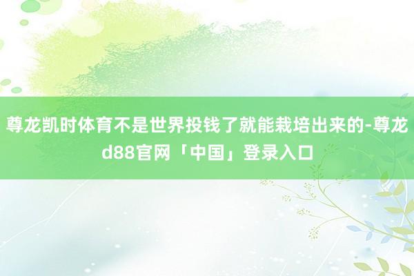 尊龙凯时体育不是世界投钱了就能栽培出来的-尊龙d88官网「中国」登录入口