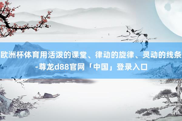 欧洲杯体育用活泼的课堂、律动的旋律、灵动的线条-尊龙d88官网「中国」登录入口