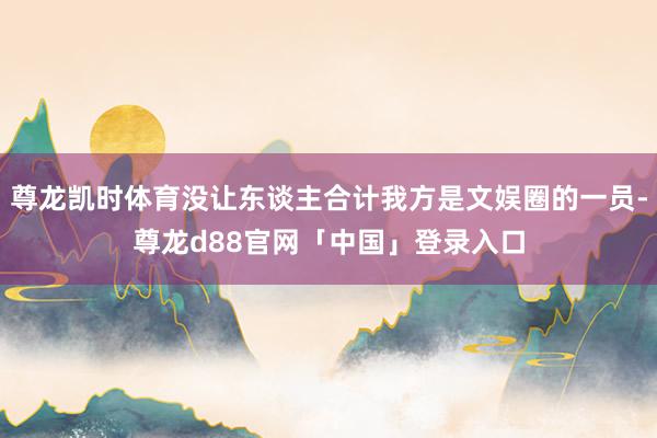 尊龙凯时体育没让东谈主合计我方是文娱圈的一员-尊龙d88官网「中国」登录入口