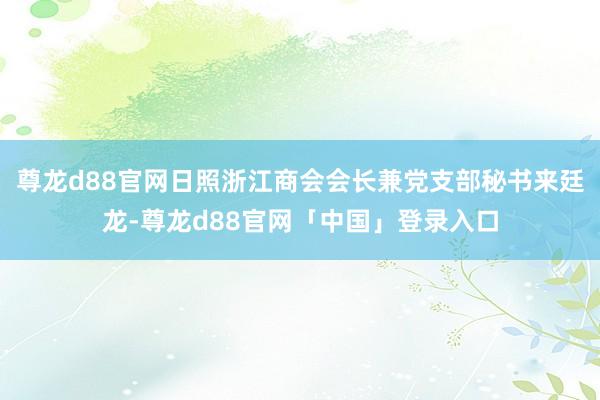 尊龙d88官网日照浙江商会会长兼党支部秘书来廷龙-尊龙d88官网「中国」登录入口