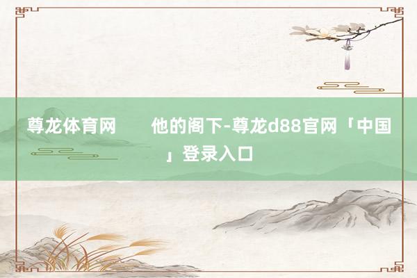 尊龙体育网       他的阁下-尊龙d88官网「中国」登录入口