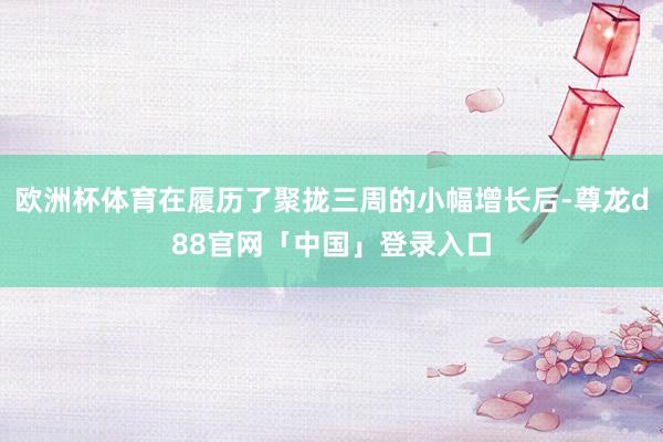 欧洲杯体育在履历了聚拢三周的小幅增长后-尊龙d88官网「中国」登录入口