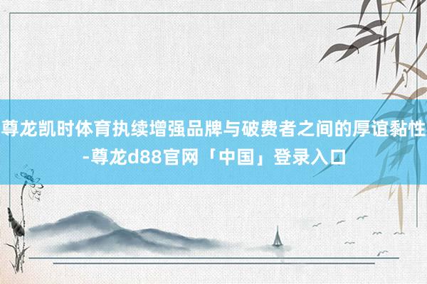 尊龙凯时体育执续增强品牌与破费者之间的厚谊黏性-尊龙d88官网「中国」登录入口