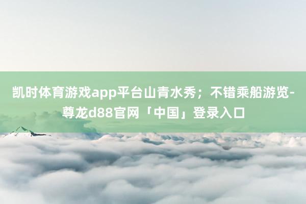 凯时体育游戏app平台山青水秀；不错乘船游览-尊龙d88官网「中国」登录入口