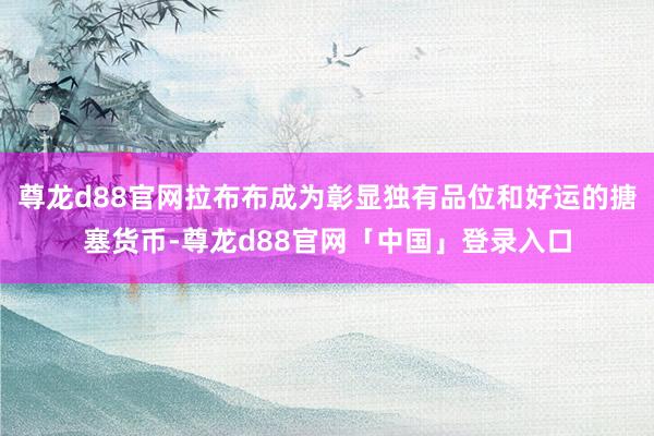 尊龙d88官网拉布布成为彰显独有品位和好运的搪塞货币-尊龙d88官网「中国」登录入口