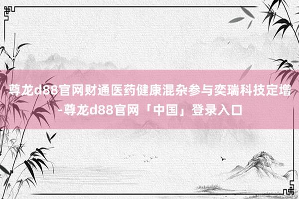 尊龙d88官网财通医药健康混杂参与奕瑞科技定增-尊龙d88官网「中国」登录入口