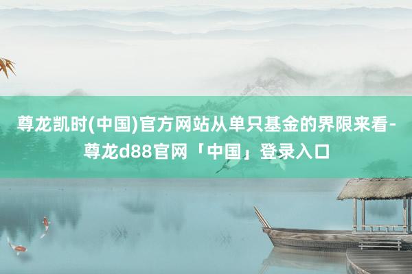 尊龙凯时(中国)官方网站从单只基金的界限来看-尊龙d88官网「中国」登录入口