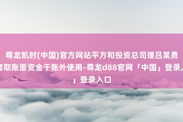 尊龙凯时(中国)官方网站平方和投资总司理吕某勇为套取账面资金于账外使用-尊龙d88官网「中国」登录入口