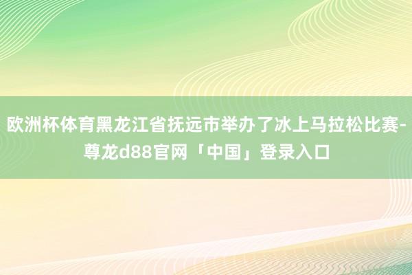 欧洲杯体育黑龙江省抚远市举办了冰上马拉松比赛-尊龙d88官网「中国」登录入口