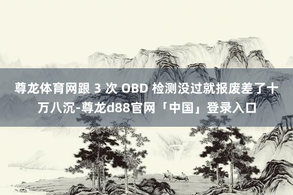 尊龙体育网跟 3 次 OBD 检测没过就报废差了十万八沉-尊龙d88官网「中国」登录入口