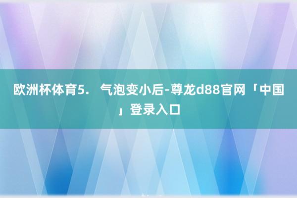 欧洲杯体育5.   气泡变小后-尊龙d88官网「中国」登录入口