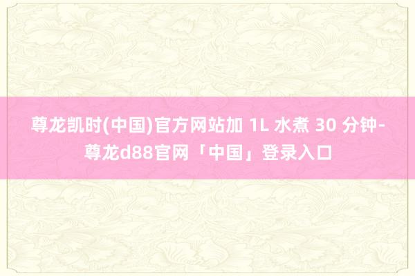 尊龙凯时(中国)官方网站加 1L 水煮 30 分钟-尊龙d88官网「中国」登录入口