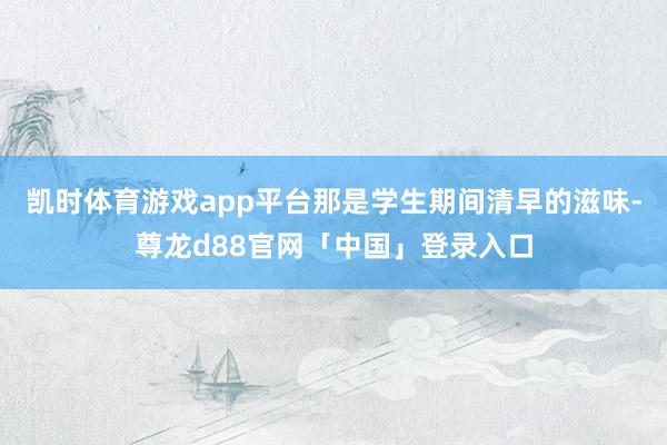凯时体育游戏app平台那是学生期间清早的滋味-尊龙d88官网「中国」登录入口