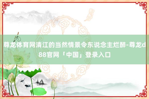 尊龙体育网清江的当然情景令东说念主烂醉-尊龙d88官网「中国」登录入口