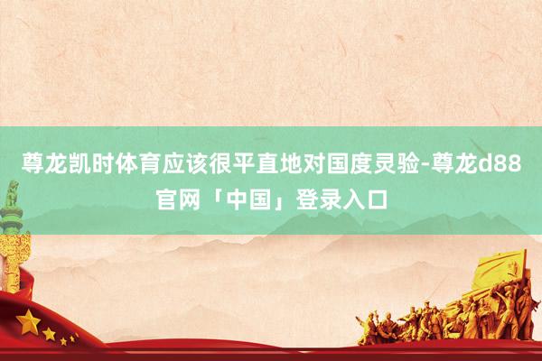 尊龙凯时体育应该很平直地对国度灵验-尊龙d88官网「中国」登录入口