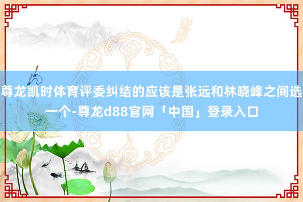 尊龙凯时体育评委纠结的应该是张远和林晓峰之间选一个-尊龙d88官网「中国」登录入口