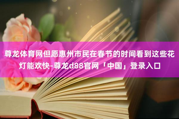 尊龙体育网但愿惠州市民在春节的时间看到这些花灯能欢快-尊龙d88官网「中国」登录入口