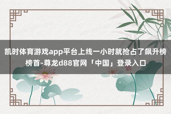 凯时体育游戏app平台上线一小时就抢占了飙升榜榜首-尊龙d88官网「中国」登录入口