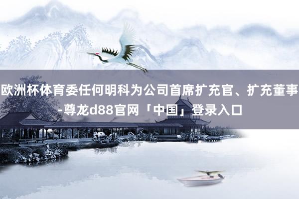 欧洲杯体育委任何明科为公司首席扩充官、扩充董事-尊龙d88官网「中国」登录入口