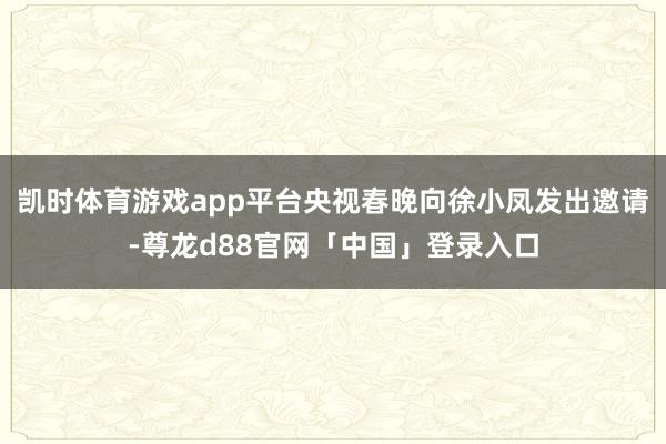 凯时体育游戏app平台央视春晚向徐小凤发出邀请-尊龙d88官网「中国」登录入口