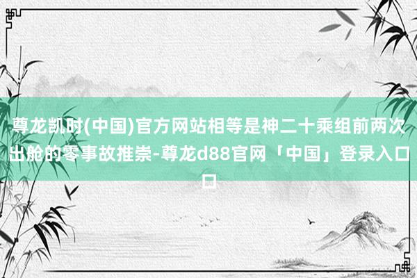 尊龙凯时(中国)官方网站相等是神二十乘组前两次出舱的零事故推崇-尊龙d88官网「中国」登录入口