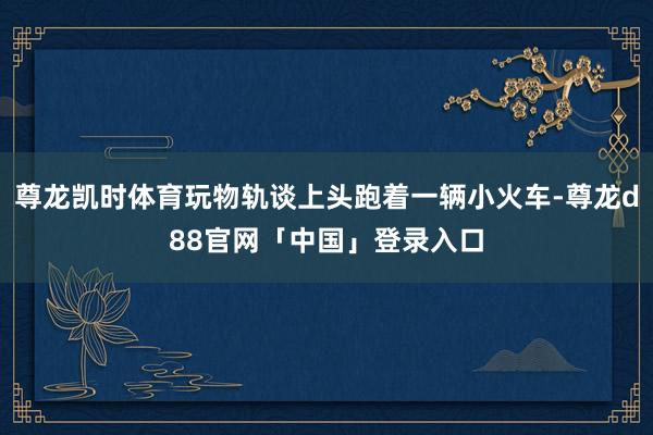 尊龙凯时体育玩物轨谈上头跑着一辆小火车-尊龙d88官网「中国」登录入口