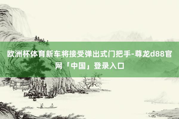 欧洲杯体育新车将接受弹出式门把手-尊龙d88官网「中国」登录入口