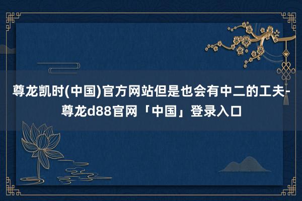 尊龙凯时(中国)官方网站但是也会有中二的工夫-尊龙d88官网「中国」登录入口