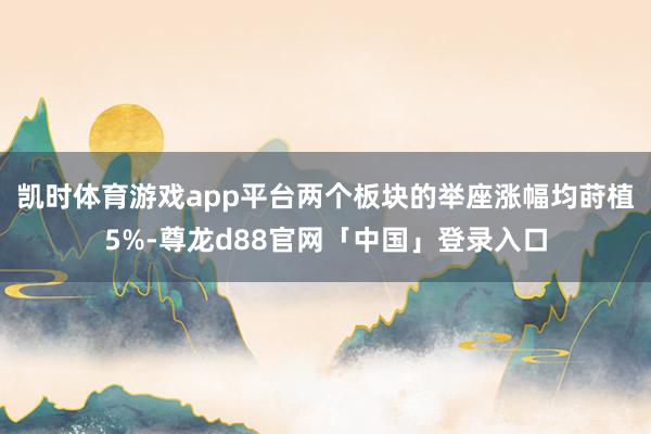 凯时体育游戏app平台两个板块的举座涨幅均莳植5%-尊龙d88官网「中国」登录入口
