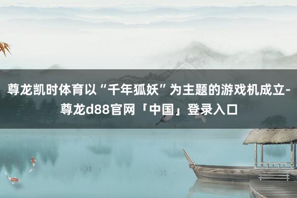 尊龙凯时体育以“千年狐妖”为主题的游戏机成立-尊龙d88官网「中国」登录入口