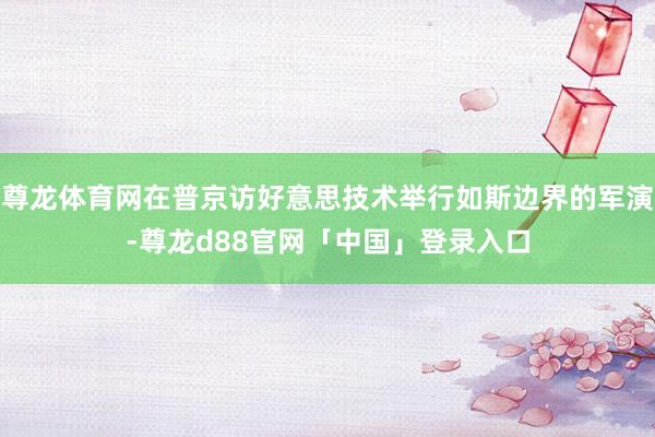 尊龙体育网在普京访好意思技术举行如斯边界的军演-尊龙d88官网「中国」登录入口
