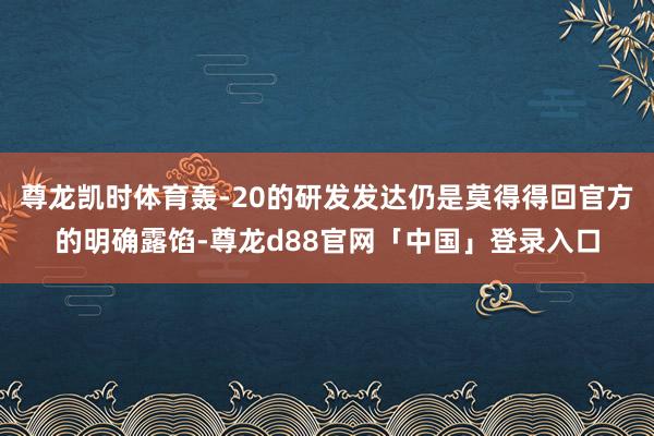尊龙凯时体育轰-20的研发发达仍是莫得得回官方的明确露馅-尊龙d88官网「中国」登录入口