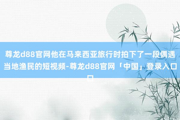 尊龙d88官网他在马来西亚旅行时拍下了一段偶遇当地渔民的短视频-尊龙d88官网「中国」登录入口