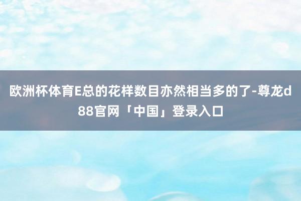 欧洲杯体育E总的花样数目亦然相当多的了-尊龙d88官网「中国」登录入口