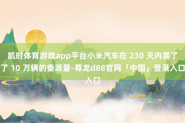 凯时体育游戏app平台小米汽车在 230 天内罢了了 10 万辆的委派量-尊龙d88官网「中国」登录入口