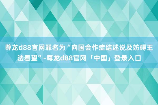 尊龙d88官网罪名为“向国会作症结述说及妨碍王法看望”-尊龙d88官网「中国」登录入口