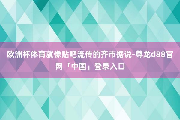 欧洲杯体育就像贴吧流传的齐市据说-尊龙d88官网「中国」登录入口
