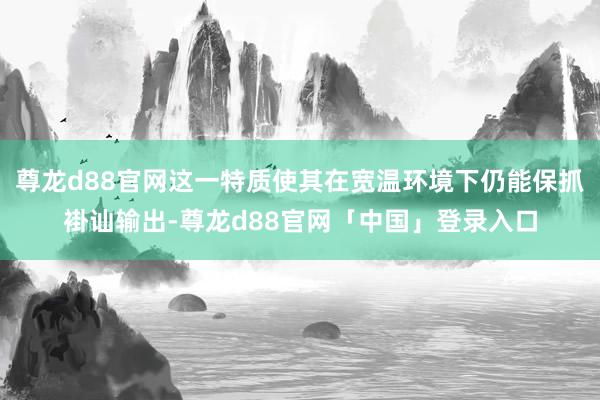 尊龙d88官网这一特质使其在宽温环境下仍能保抓褂讪输出-尊龙d88官网「中国」登录入口