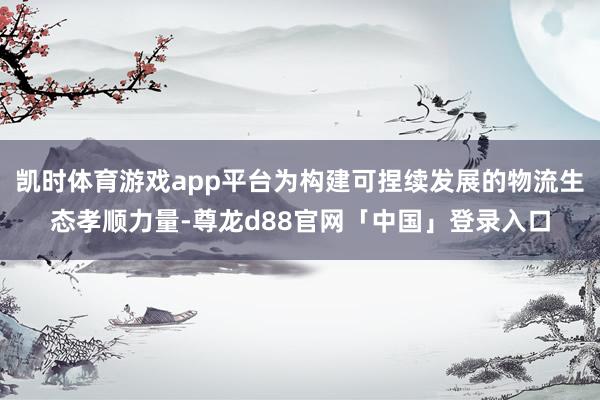 凯时体育游戏app平台为构建可捏续发展的物流生态孝顺力量-尊龙d88官网「中国」登录入口