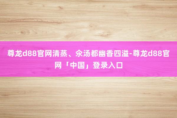 尊龙d88官网清蒸、氽汤都幽香四溢-尊龙d88官网「中国」登录入口