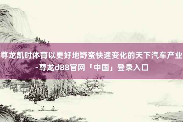 尊龙凯时体育以更好地野蛮快速变化的天下汽车产业-尊龙d88官网「中国」登录入口